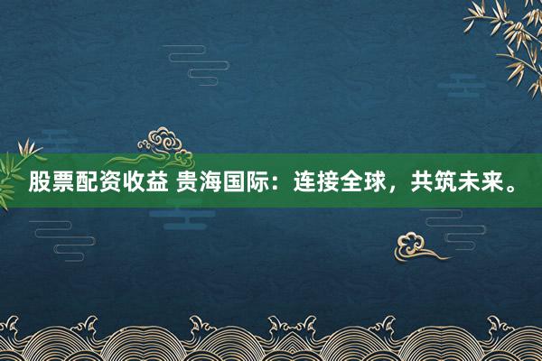股票配资收益 贵海国际:连接全球,共筑未来。