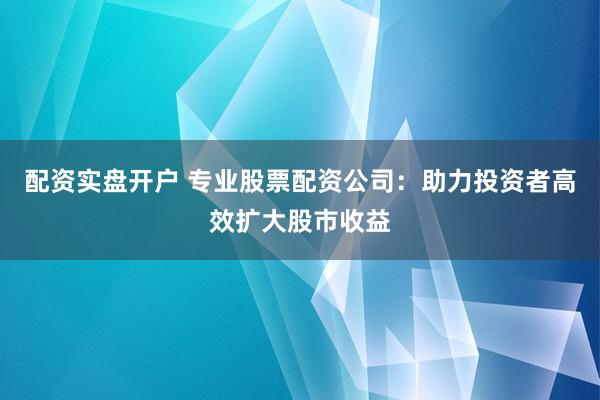 配资实盘开户 专业股票配资公司：助力投资者高效扩大股市收益