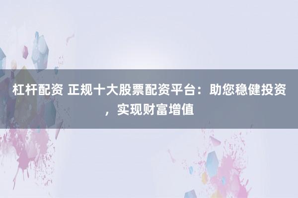 杠杆配资 正规十大股票配资平台:助您稳健投资,实现财富增值