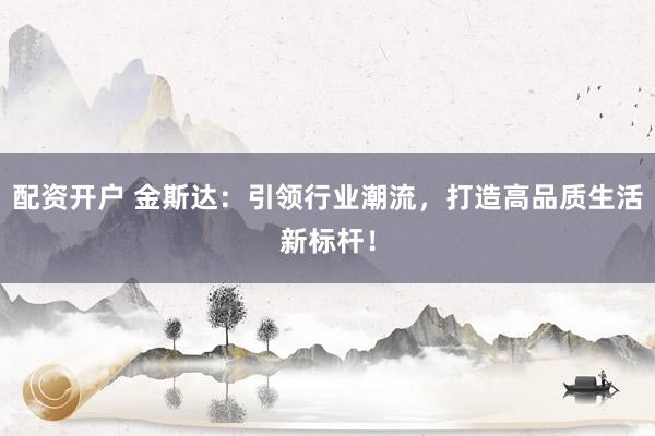 配资开户 金斯达：引领行业潮流，打造高品质生活新标杆！