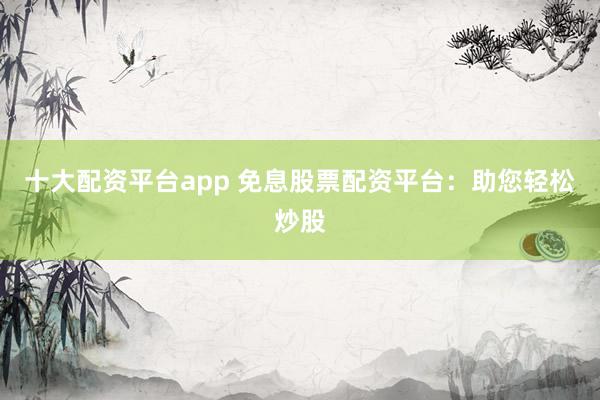 十大配资平台app 免息股票配资平台:助您轻松炒股