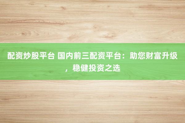 配资炒股平台 国内前三配资平台：助您财富升级，稳健投资之选