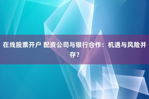 在线股票开户 配资公司与银行合作：机遇与风险并存？