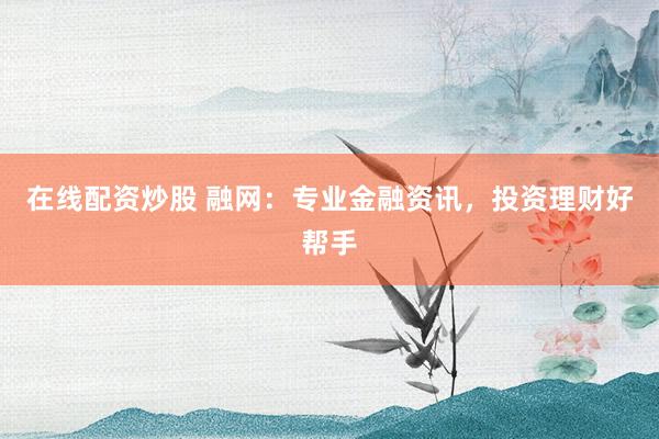 在线配资炒股 融网:专业金融资讯,投资理财好帮手