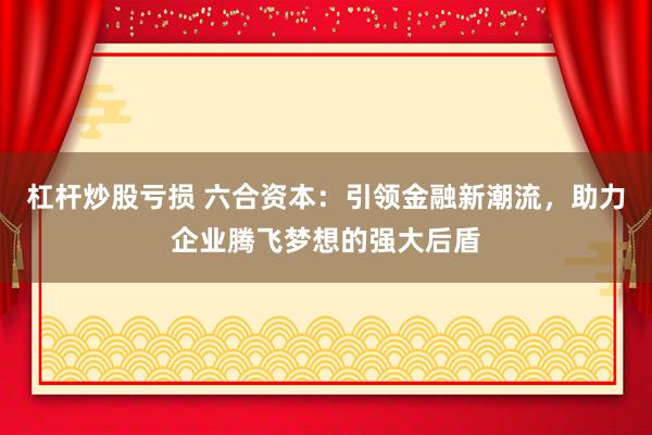 杠杆炒股亏损 六合资本:引领金融新潮流,助力企业腾飞梦想的强大后盾