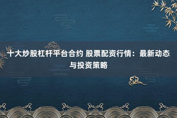 十大炒股杠杆平台合约 股票配资行情：最新动态与投资策略