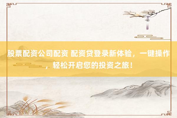 股票配资公司配资 配资贷登录新体验，一键操作，轻松开启您的投资之旅！