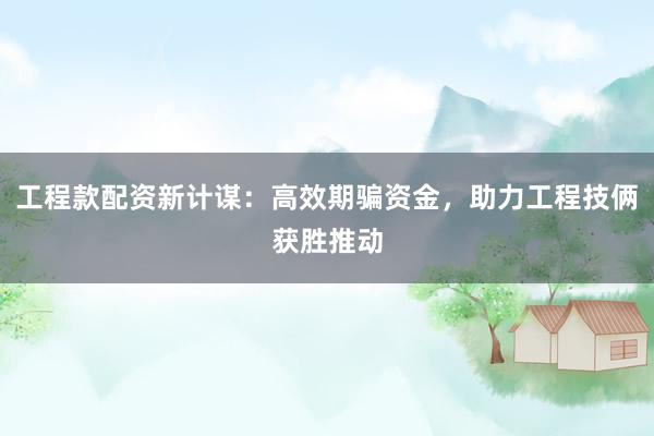 工程款配资新计谋：高效期骗资金，助力工程技俩获胜推动