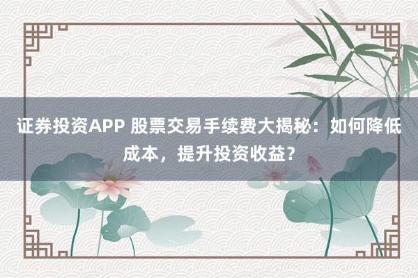 证券投资APP 股票交易手续费大揭秘：如何降低成本，提升投资收益？