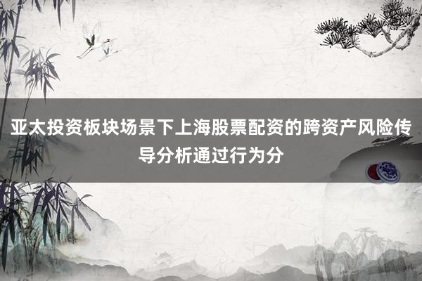 亚太投资板块场景下上海股票配资的跨资产风险传导分析通过行为分