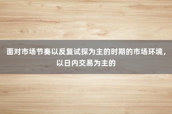 面对市场节奏以反复试探为主的时期的市场环境,以日内交易为主的