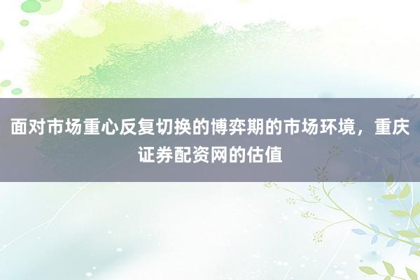面对市场重心反复切换的博弈期的市场环境,重庆证券配资网的估值
