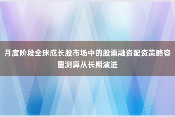 月度阶段全球成长股市场中的股票融资配资策略容量测算从长期演进