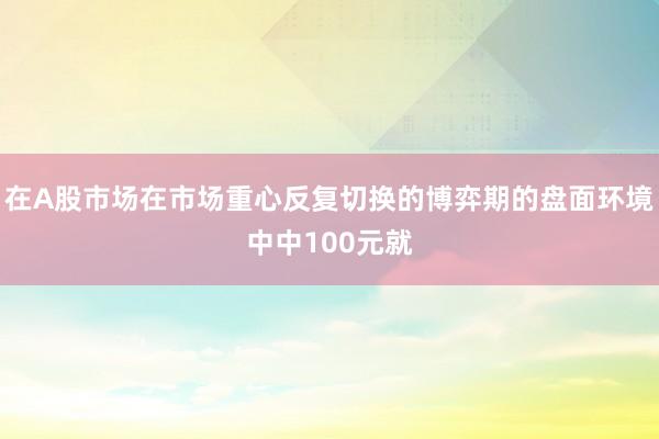 在A股市场在市场重心反复切换的博弈期的盘面环境中中100元就