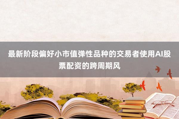 最新阶段偏好小市值弹性品种的交易者使用AI股票配资的跨周期风