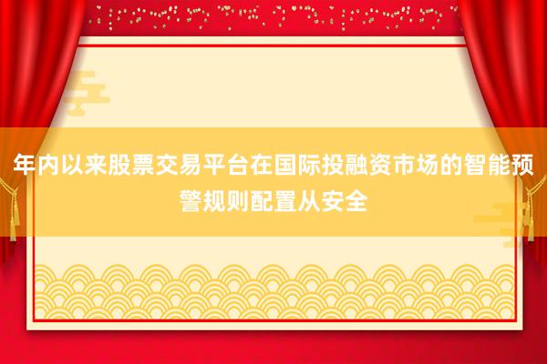 年内以来股票交易平台在国际投融资市场的智能预警规则配置从安全