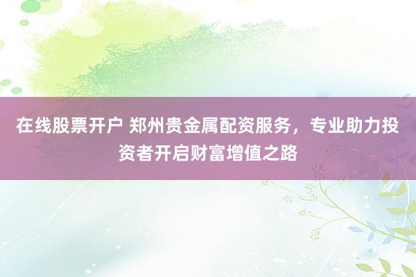 在线股票开户 郑州贵金属配资服务,专业助力投资者开启财富增值之路