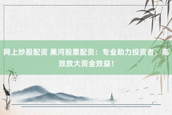 网上炒股配资 黑河股票配资：专业助力投资者，高效放大资金效益！