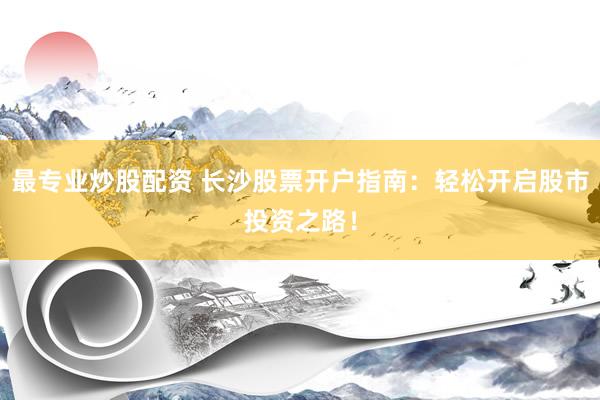 最专业炒股配资 长沙股票开户指南：轻松开启股市投资之路！