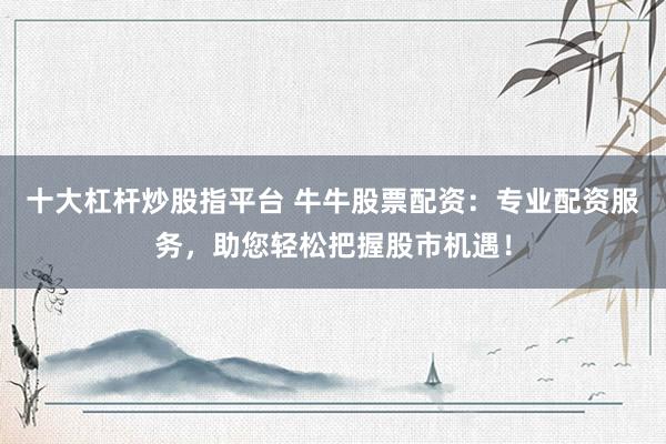 十大杠杆炒股指平台 牛牛股票配资:专业配资服务,助您轻松把握股市机遇!