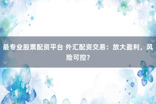 最专业股票配资平台 外汇配资交易：放大盈利，风险可控？