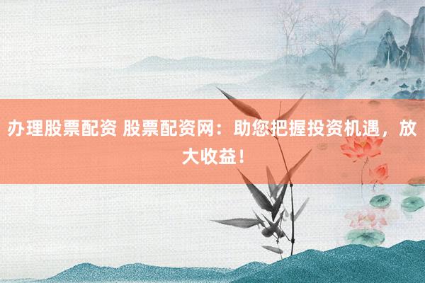 办理股票配资 股票配资网:助您把握投资机遇,放大收益!