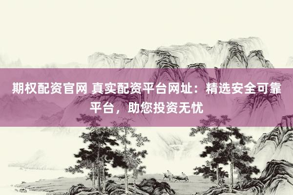 期权配资官网 真实配资平台网址:精选安全可靠平台,助您投资无忧