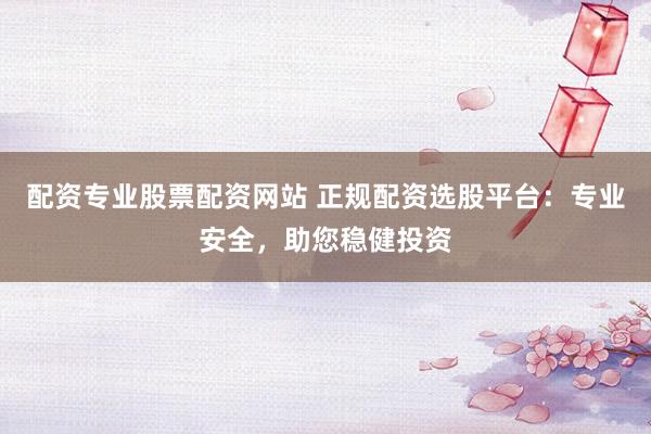配资专业股票配资网站 正规配资选股平台：专业安全，助您稳健投资