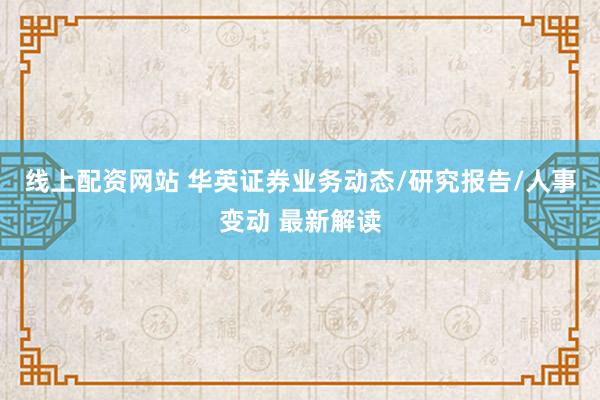 线上配资网站 华英证券业务动态/研究报告/人事变动 最新解读