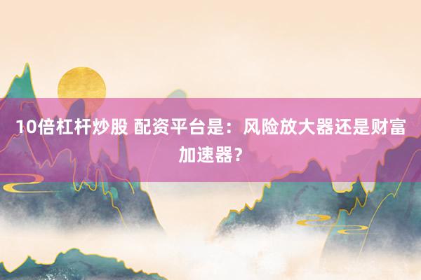 10倍杠杆炒股 配资平台是：风险放大器还是财富加速器？