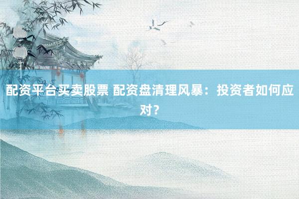 配资平台买卖股票 配资盘清理风暴：投资者如何应对？