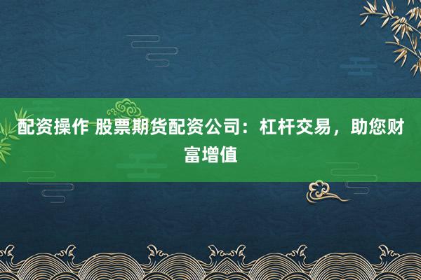配资操作 股票期货配资公司：杠杆交易，助您财富增值