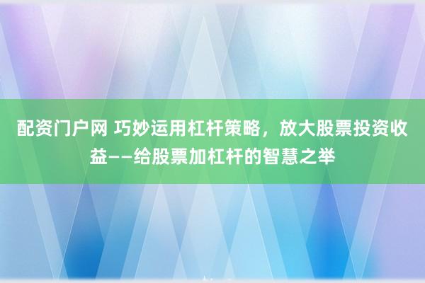 配资门户网 巧妙运用杠杆策略，放大股票投资收益——给股票加杠杆的智慧之举