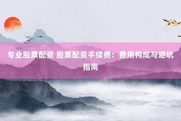 专业股票配资 股票配资手续费：费用构成与避坑指南