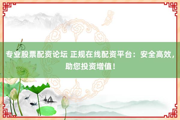 专业股票配资论坛 正规在线配资平台：安全高效，助您投资增值！
