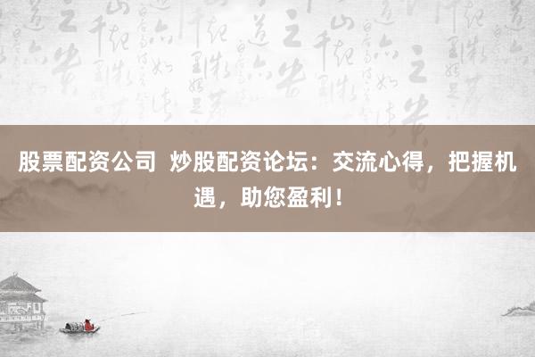 股票配资公司  炒股配资论坛：交流心得，把握机遇，助您盈利！