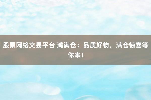 股票网络交易平台 鸿满仓：品质好物，满仓惊喜等你来！