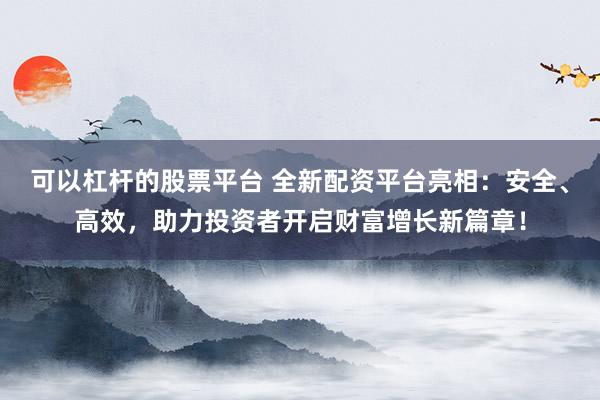 可以杠杆的股票平台 全新配资平台亮相：安全、高效，助力投资者开启财富增长新篇章！