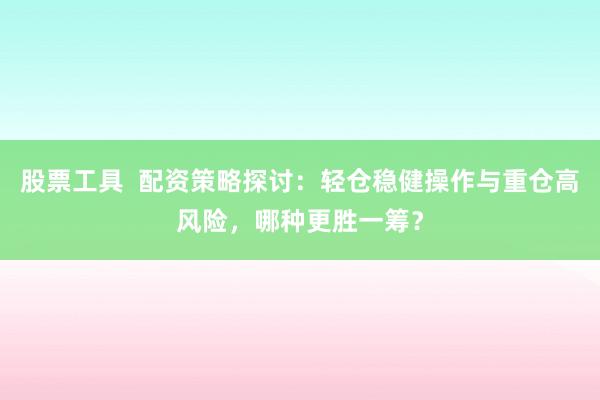 股票工具  配资策略探讨：轻仓稳健操作与重仓高风险，哪种更胜一筹？