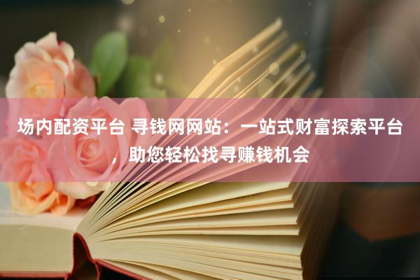 场内配资平台 寻钱网网站：一站式财富探索平台，助您轻松找寻赚钱机会