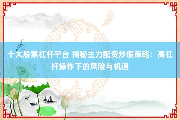 十大股票杠杆平台 揭秘主力配资炒股策略：高杠杆操作下的风险与机遇