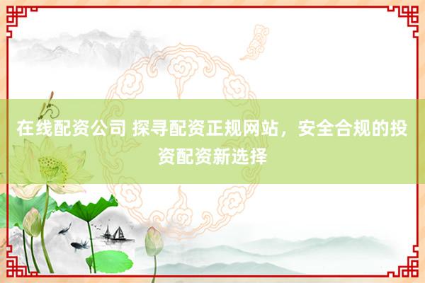 在线配资公司 探寻配资正规网站，安全合规的投资配资新选择