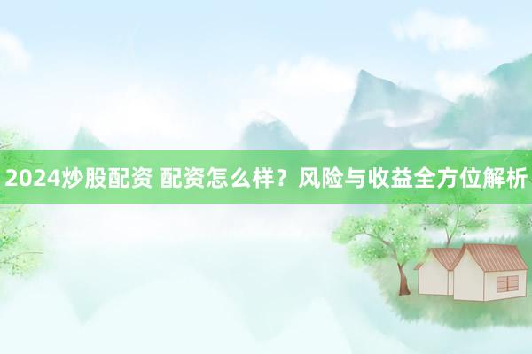 2024炒股配资 配资怎么样？风险与收益全方位解析
