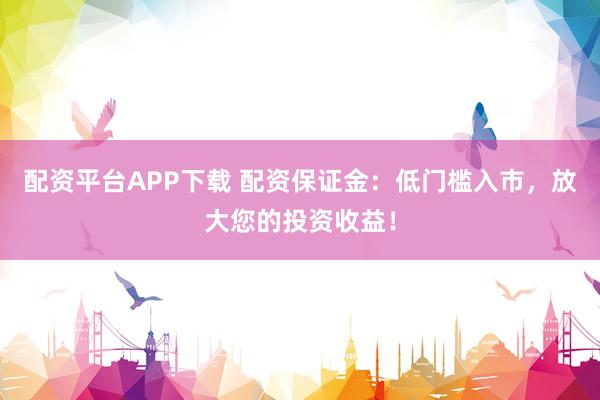 配资平台APP下载 配资保证金:低门槛入市,放大您的投资收益!