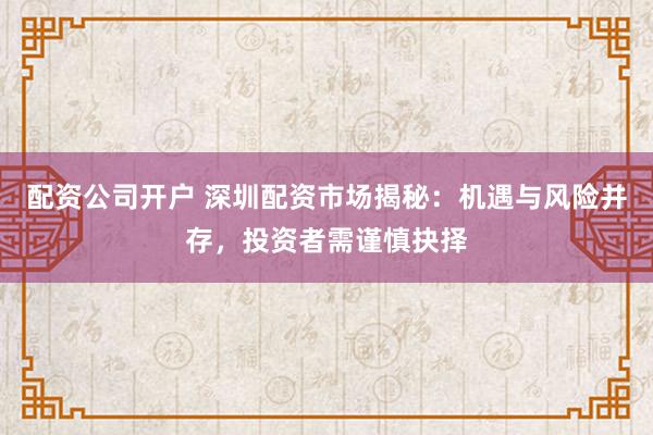 配资公司开户 深圳配资市场揭秘：机遇与风险并存，投资者需谨慎抉择