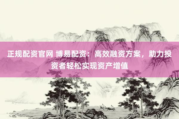 正规配资官网 博易配资：高效融资方案，助力投资者轻松实现资产增值