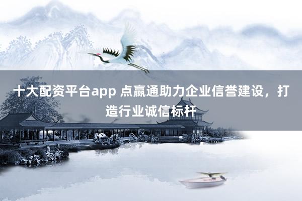 十大配资平台app 点嬴通助力企业信誉建设，打造行业诚信标杆