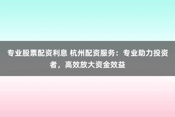 专业股票配资利息 杭州配资服务：专业助力投资者，高效放大资金效益