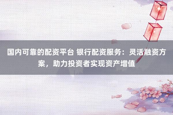 国内可靠的配资平台 银行配资服务：灵活融资方案，助力投资者实现资产增值