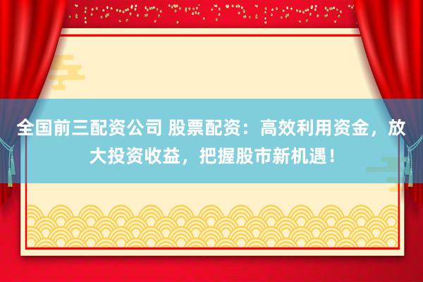 全国前三配资公司 股票配资：高效利用资金，放大投资收益，把握股市新机遇！